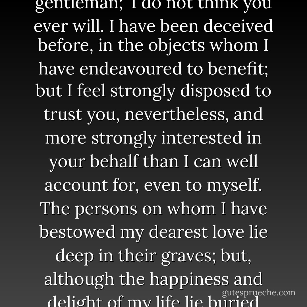 My dear child,' said the old gentleman, moved by the warmth of Oliver's sudden appeal, 'you need not be afraid of my deserting you, unless you give me cause.'<br />I never, never will, sir,' interposed Oliver.<br />I hope not,' rejoined the old gentleman; 'I do not think you ever will. I have been deceived before, in the objects whom I have endeavoured to benefit; but I feel strongly disposed to trust you, nevertheless, and more strongly interested in your behalf than I can well account for, even to myself. The persons on whom I have bestowed my dearest love lie deep in their graves; but, although the happiness and delight of my life lie buried there too, I have not made a coffin of my heart, and sealed it up for ever on my best affections. Deep affliction has only made them stronger; it ought, I think, for it should refine our nature. - Charles Dickens