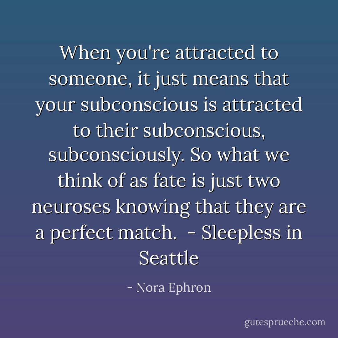 When you're attracted to someone, it just means that your subconscious is attracted to their subconscious, subconsciously. So what we think of as fate is just two neuroses knowing that they are a perfect match. <br />- Sleepless in Seattle - Nora Ephron