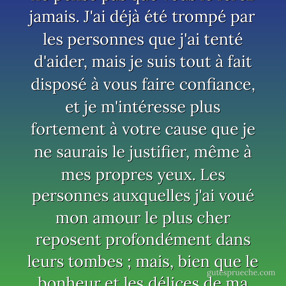 Mon cher enfant, dit le vieux monsieur, ému par la chaleur de l'appel soudain d'Oliver, vous n'avez pas à craindre que je vous abandonne, à moins que vous ne m'en donniez la raison. J'espère que non, répondit le vieux monsieur ; je ne pense pas que vous le ferez jamais. J'ai déjà été trompé par les personnes que j'ai tenté d'aider, mais je suis tout à fait disposé à vous faire confiance, et je m'intéresse plus fortement à votre cause que je ne saurais le justifier, même à mes propres yeux. Les personnes auxquelles j'ai voué mon amour le plus cher reposent profondément dans leurs tombes ; mais, bien que le bonheur et les délices de ma vie y reposent aussi, je n'ai pas fait un cercueil de mon cœur et ne l'ai pas scellé pour toujours sur mes meilleures affections. De profondes afflictions n'ont fait que les rendre plus fortes ; il le faut, je pense, car elles doivent affiner notre nature. - Charles Dickens