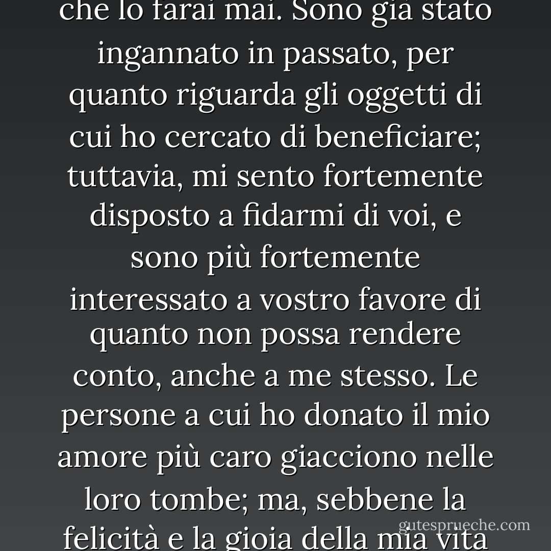 Mio caro figlio", disse l'anziano signore, commosso dal calore dell'improvviso appello di Oliver, "non devi temere che io ti abbandoni, a meno che tu non me ne dia motivo."<br />Non lo farò mai, signore", interpose Oliver.<br />Spero di no", replicò l'anziano signore, "non credo che lo farai mai. Sono già stato ingannato in passato, per quanto riguarda gli oggetti di cui ho cercato di beneficiare; tuttavia, mi sento fortemente disposto a fidarmi di voi, e sono più fortemente interessato a vostro favore di quanto non possa rendere conto, anche a me stesso. Le persone a cui ho donato il mio amore più caro giacciono nelle loro tombe; ma, sebbene la felicità e la gioia della mia vita giacciano anch'esse lì, non ho fatto del mio cuore una bara, sigillandola per sempre sui miei affetti migliori. La profonda afflizione non ha fatto altro che renderli più forti; è giusto, credo, perché dovrebbe affinare la nostra natura. - Charles Dickens