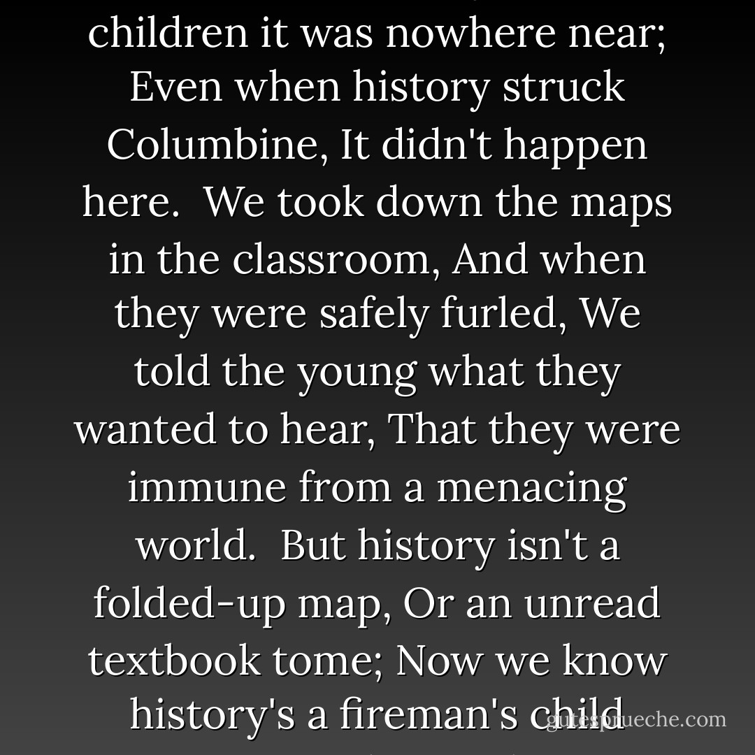 September 11<br />We thought we'd outdistanced history<br />Told our children it was nowhere near;<br />Even when history struck Columbine,<br />It didn't happen here.<br /><br />We took down the maps in the classroom,<br />And when they were safely furled,<br />We told the young what they wanted to hear,<br />That they were immune from a menacing world.<br /><br />But history isn't a folded-up map,<br />Or an unread textbook tome;<br />Now we know history's a fireman's child<br />Waiting at home alone. - Richard Peck