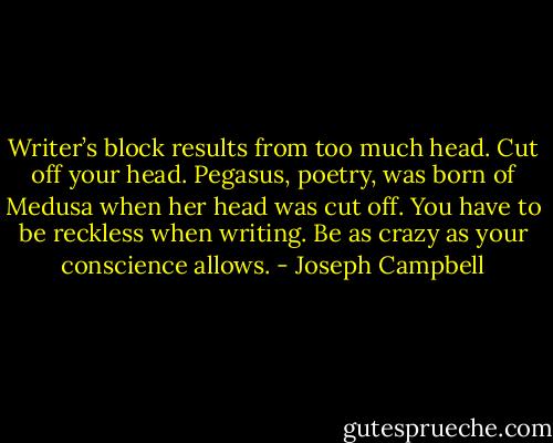 Writer’s block results from too much head. Cut off your head. Pegasus, poetry, was born of Medusa when her head was cut off. You have to be reckless when writing. Be as crazy as your conscience allows. - Joseph Campbell