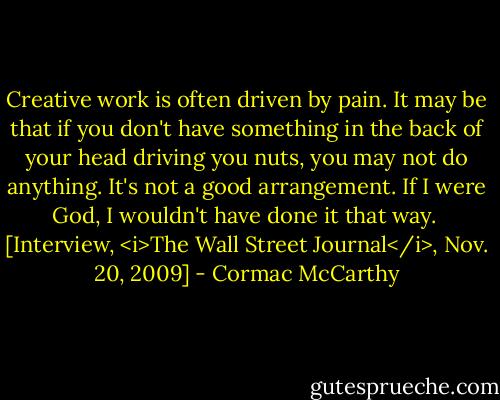 Creative work is often driven by pain. It may be that if you don't have something in the back of your head driving you nuts, you may not do anything. It's not a good arrangement. If I were God, I wouldn't have done it that way.<br /><br />[Interview, <i>The Wall Street Journal</i>, Nov. 20, 2009] - Cormac McCarthy