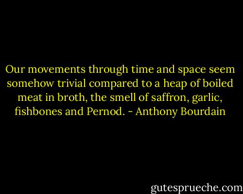 Our movements through time and space seem somehow trivial compared to a heap of boiled meat in broth, the smell of saffron, garlic, fishbones and Pernod. - Anthony Bourdain