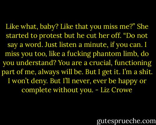Like what, baby? Like that you miss me?” She started to protest but he cut her off. “Do not say a word. Just listen a minute, if you can. I miss you too, like a fucking phantom limb, do you understand? You are a crucial, functioning part of me, always will be. But I get it. I’m a shit. I won’t deny. But I’ll never, ever be happy or complete without you. - Liz Crowe