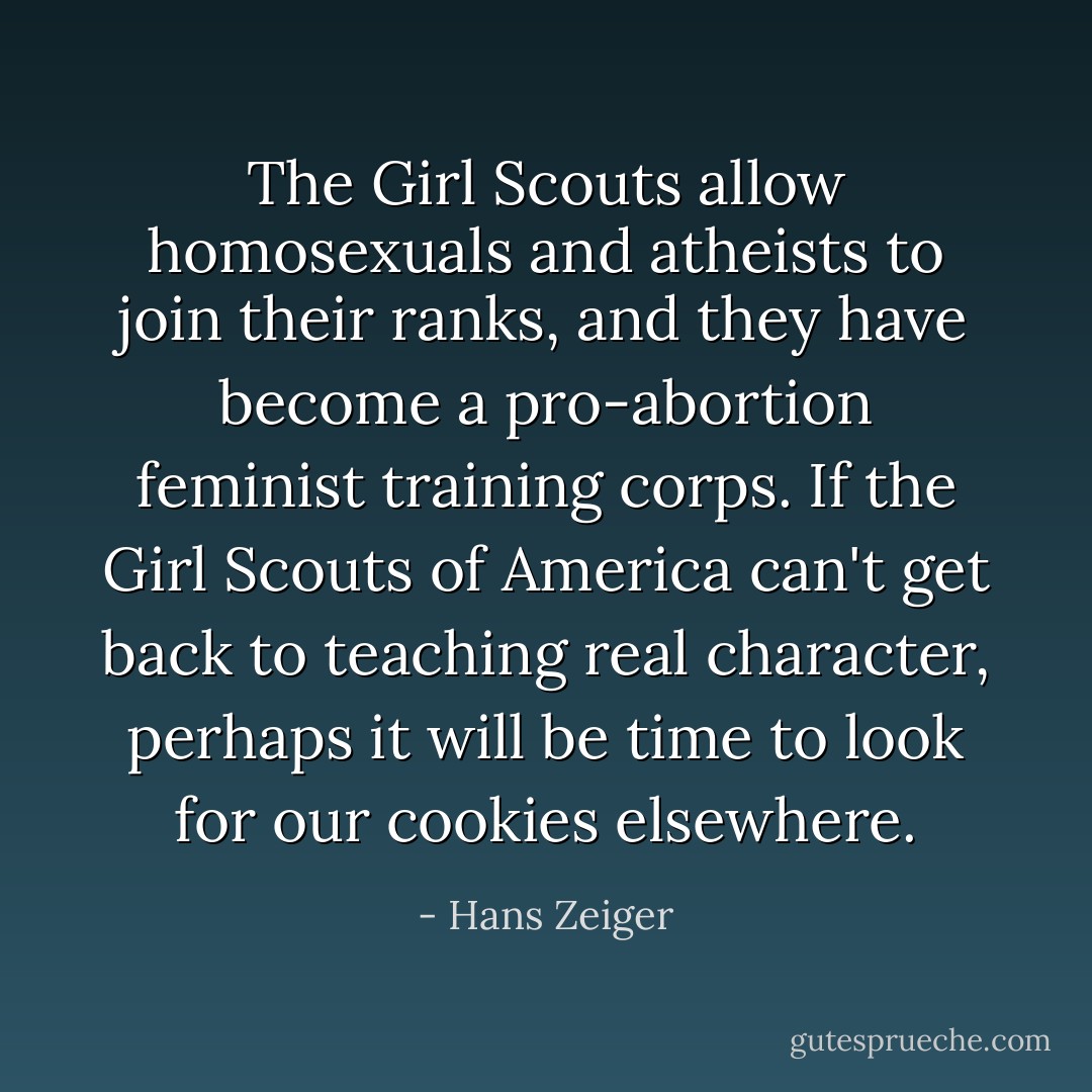 The Girl Scouts allow homosexuals and atheists to join their ranks, and they have become a pro-abortion feminist training corps. If the Girl Scouts of America can't get back to teaching real character, perhaps it will be time to look for our cookies elsewhere. - Hans Zeiger