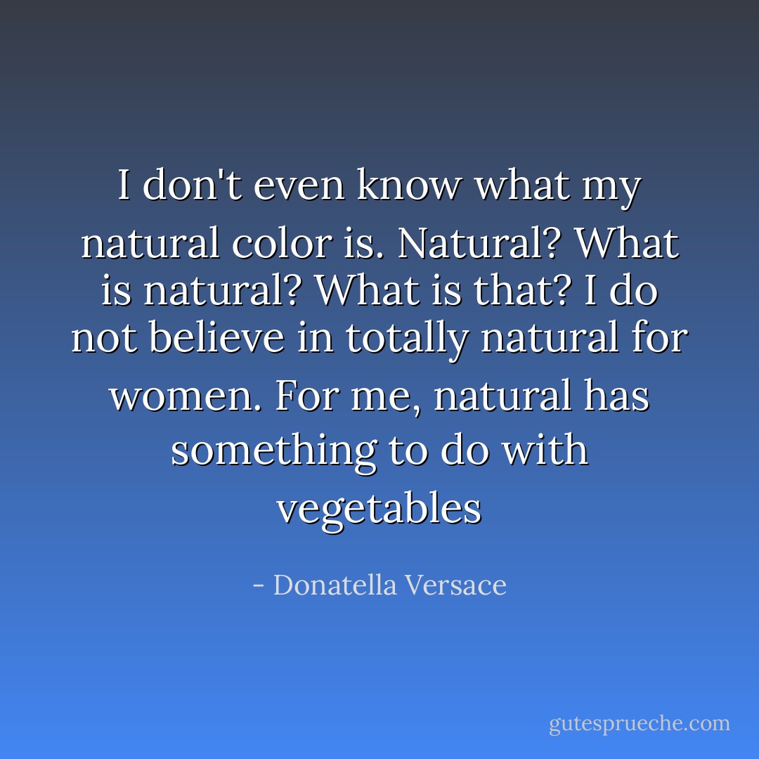 I don't even know what my natural color is. Natural? What is natural? What is that? I do not believe in totally natural for women. For me, natural has something to do with vegetables - Donatella Versace