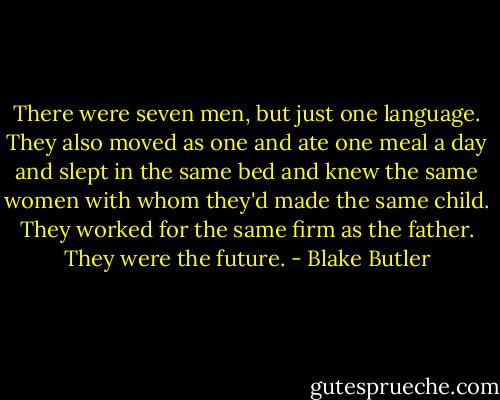There were seven men, but just one language. They also moved as one and ate one meal a day and slept in the same bed and knew the same women with whom they'd made the same child. They worked for the same firm as the father. They were the future. - Blake Butler