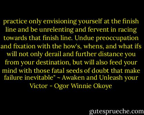 practice only envisioning yourself at the finish line and be unrelenting and fervent in racing towards that finish line. Undue preoccupation and fixation with the how's, whens, and what ifs will not only derail and further distance you from your destination, but will also feed your mind with those fatal seeds of doubt that make failure inevitable" ~ Awaken and Unleash your Victor - Ogor Winnie Okoye