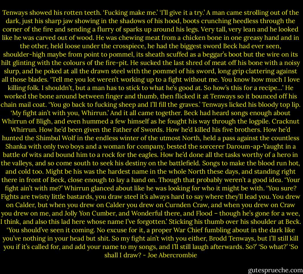 Tenways showed his rotten teeth. ‘Fucking make me.’<br />‘I’ll give it a try.’ A man came strolling out of the dark, just his sharp jaw showing in the shadows of his hood, boots crunching heedless through the corner of the fire and sending a flurry of sparks up around his legs. Very tall, very lean and he looked like he was carved out of wood. He was chewing meat from a chicken bone in one greasy hand and in the other, held loose under the crosspiece, he had the biggest sword Beck had ever seen, shoulder-high maybe from point to pommel, its sheath scuffed as a beggar’s boot but the wire on its hilt glinting with the colours of the fire-pit. He sucked the last shred of meat off his bone with a noisy slurp, and he poked at all the drawn steel with the pommel of his sword, long grip clattering against all those blades. ‘Tell me you lot weren’t working up to a fight without me. You know how much I love killing folk. I shouldn’t, but a man has to stick to what he’s good at. So how’s this for a recipe…’ He worked the bone around between finger and thumb, then flicked it at Tenways so it bounced off his chain mail coat. ‘You go back to fucking sheep and I’ll fill the graves.’<br />Tenways licked his bloody top lip. ‘My fight ain’t with you, Whirrun.’<br />And it all came together. Beck had heard songs enough about Whirrun of Bligh, and even hummed a few himself as he fought his way through the logpile. Cracknut Whirrun. How he’d been given the Father of Swords. How he’d killed his five brothers. How he’d hunted the Shimbul Wolf in the endless winter of the utmost North, held a pass against the countless Shanka with only two boys and a woman for company, bested the sorcerer Daroum-ap-Yaught in a battle of wits and bound him to a rock for the eagles. How he’d done all the tasks worthy of a hero in the valleys, and so come south to seek his destiny on the battlefield. Songs to make the blood run hot, and cold too. Might be his was the hardest name in the whole North these days, and standing right there in front of Beck, close enough to lay a hand on. Though that probably weren’t a good idea.<br />‘Your fight ain’t with me?’ Whirrun glanced about like he was looking for who it might be with. ‘You sure? Fights are twisty little bastards, you draw steel it’s always hard to say where they’ll lead you. You drew on Calder, but when you drew on Calder you drew on Curnden Craw, and when you drew on Craw you drew on me, and Jolly Yon Cumber, and Wonderful there, and Flood – though he’s gone for a wee, I think, and also this lad here whose name I’ve forgotten.’ Sticking his thumb over his shoulder at Beck. ‘You should’ve seen it coming. No excuse for it, a proper War Chief fumbling about in the dark like you’ve nothing in your head but shit. So my fight ain’t with you either, Brodd Tenways, but I’ll still kill you if it’s called for, and add your name to my songs, and I’ll still laugh afterwards. So?’<br />‘So what?’<br />‘So shall I draw? - Joe Abercrombie