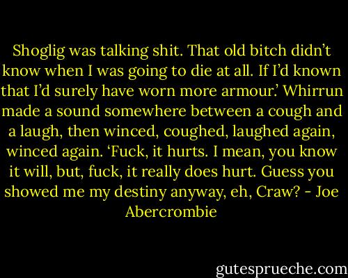 Shoglig was talking shit. That old bitch didn’t know when I was going to die at all. If I’d known that I’d surely have worn more armour.’ Whirrun made a sound somewhere between a cough and a laugh, then winced, coughed, laughed again, winced again. ‘Fuck, it hurts. I mean, you know it will, but, fuck, it really does hurt. Guess you showed me my destiny anyway, eh, Craw? - Joe Abercrombie