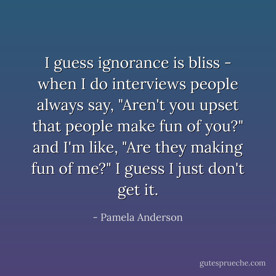 I guess ignorance is bliss - when I do interviews people always say, "Aren't you upset that people make fun of you?" and I'm like, "Are they making fun of me?" I guess I just don't get it. - Pamela Anderson