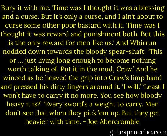 Bury it with me. Time was I thought it was a blessing and a curse. But it’s only a curse, and I ain’t about to curse some other poor bastard with it. Time was I thought it was reward and punishment both. But this is the only reward for men like us.’ And Whirrun nodded down towards the bloody spear-shaft. ‘This or … just living long enough to become nothing worth talking of. Put it in the mud, Craw.’ And he winced as he heaved the grip into Craw’s limp hand and pressed his dirty fingers around it.<br />‘I will.’<br />‘Least I won’t have to carry it no more. You see how bloody heavy it is?’<br />‘Every sword’s a weight to carry. Men don’t see that when they pick ’em up. But they get heavier with time. - Joe Abercrombie