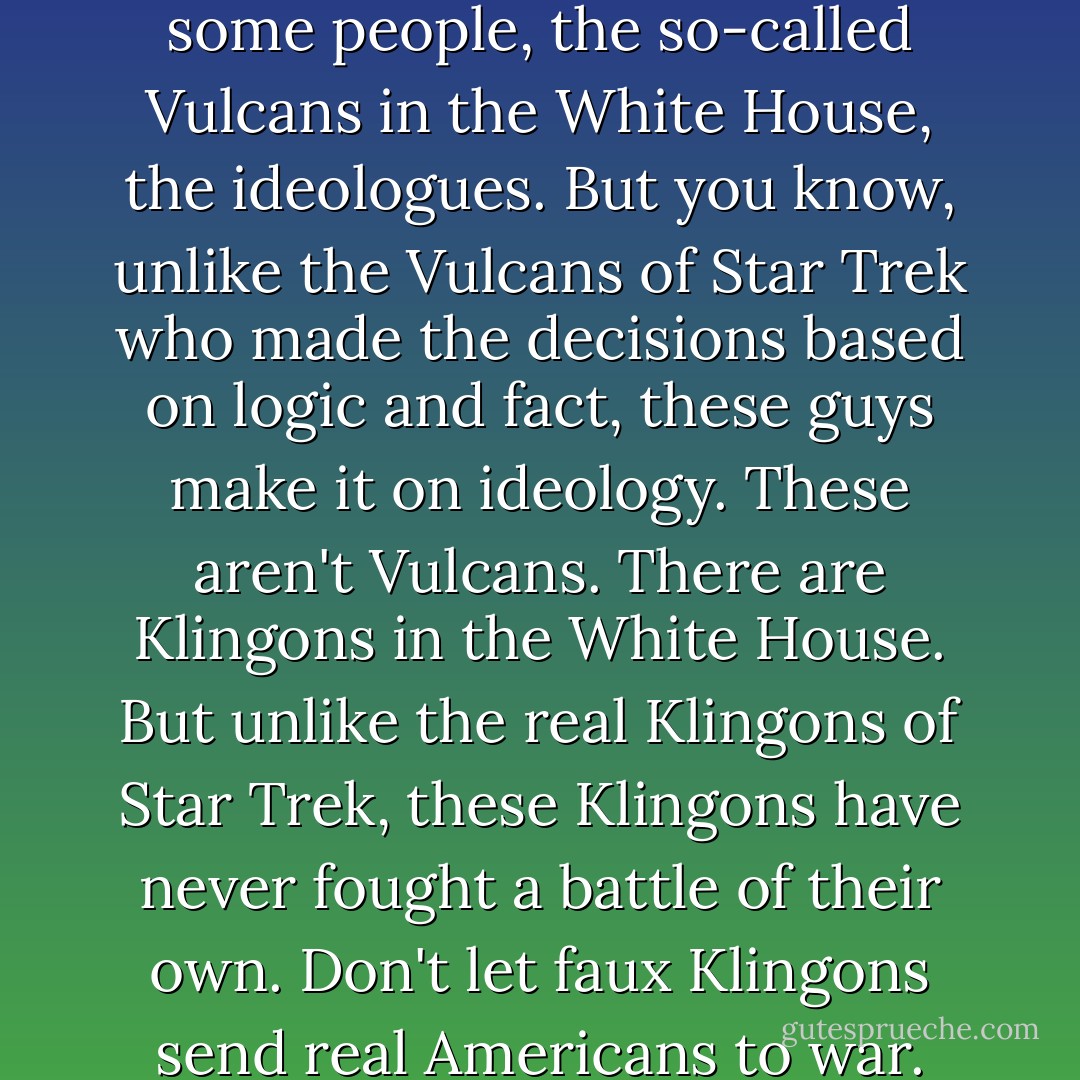 The president has listened to some people, the so-called Vulcans in the White House, the ideologues. But you know, unlike the Vulcans of Star Trek who made the decisions based on logic and fact, these guys make it on ideology. These aren't Vulcans. There are Klingons in the White House. But unlike the real Klingons of Star Trek, these Klingons have never fought a battle of their own. Don't let faux Klingons send real Americans to war. - David Wu
