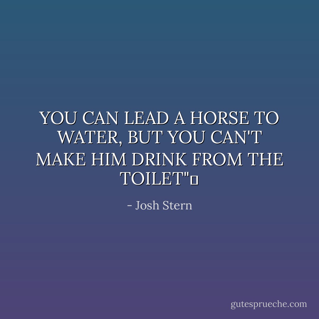 YOU CAN LEAD A HORSE TO WATER, BUT YOU CAN'T MAKE HIM DRINK FROM THE TOILET"  - Josh Stern