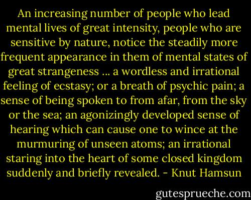 An increasing number of people who lead mental lives of great intensity, people who are sensitive by nature, notice the steadily more frequent appearance in them of mental states of great strangeness ... a wordless and irrational feeling of ecstasy; or a breath of psychic pain; a sense of being spoken to from afar, from the sky or the sea; an agonizingly developed sense of hearing which can cause one to wince at the murmuring of unseen atoms; an irrational staring into the heart of some closed kingdom suddenly and briefly revealed. - Knut Hamsun