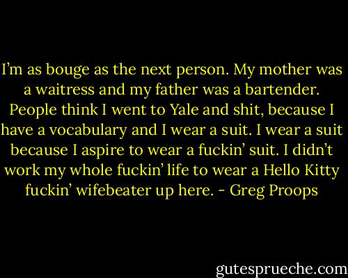 I’m as bouge as the next person. My mother was a waitress and my father was a bartender. People think I went to Yale and shit, because I have a vocabulary and I wear a suit. I wear a suit because I aspire to wear a fuckin’ suit. I didn’t work my whole fuckin’ life to wear a Hello Kitty fuckin’ wifebeater up here. - Greg Proops
