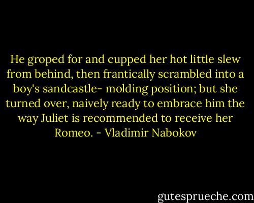 He groped for and cupped her hot little slew from behind, then frantically scrambled into a boy's sandcastle- molding position; but she turned over, naively ready to embrace him the way Juliet is recommended to receive her Romeo. - Vladimir Nabokov