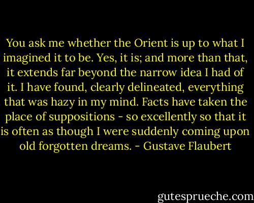 You ask me whether the Orient is up to what I imagined it to be. Yes, it is; and more than that, it extends far beyond the narrow idea I had of it. I have found, clearly delineated, everything that was hazy in my mind. Facts have taken the place of suppositions - so excellently so that it is often as though I were suddenly coming upon old forgotten dreams. - Gustave Flaubert