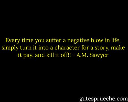 Every time you suffer a negative blow in life, simply turn it into a character for a story, make it pay, and kill it off!! - A.M. Sawyer