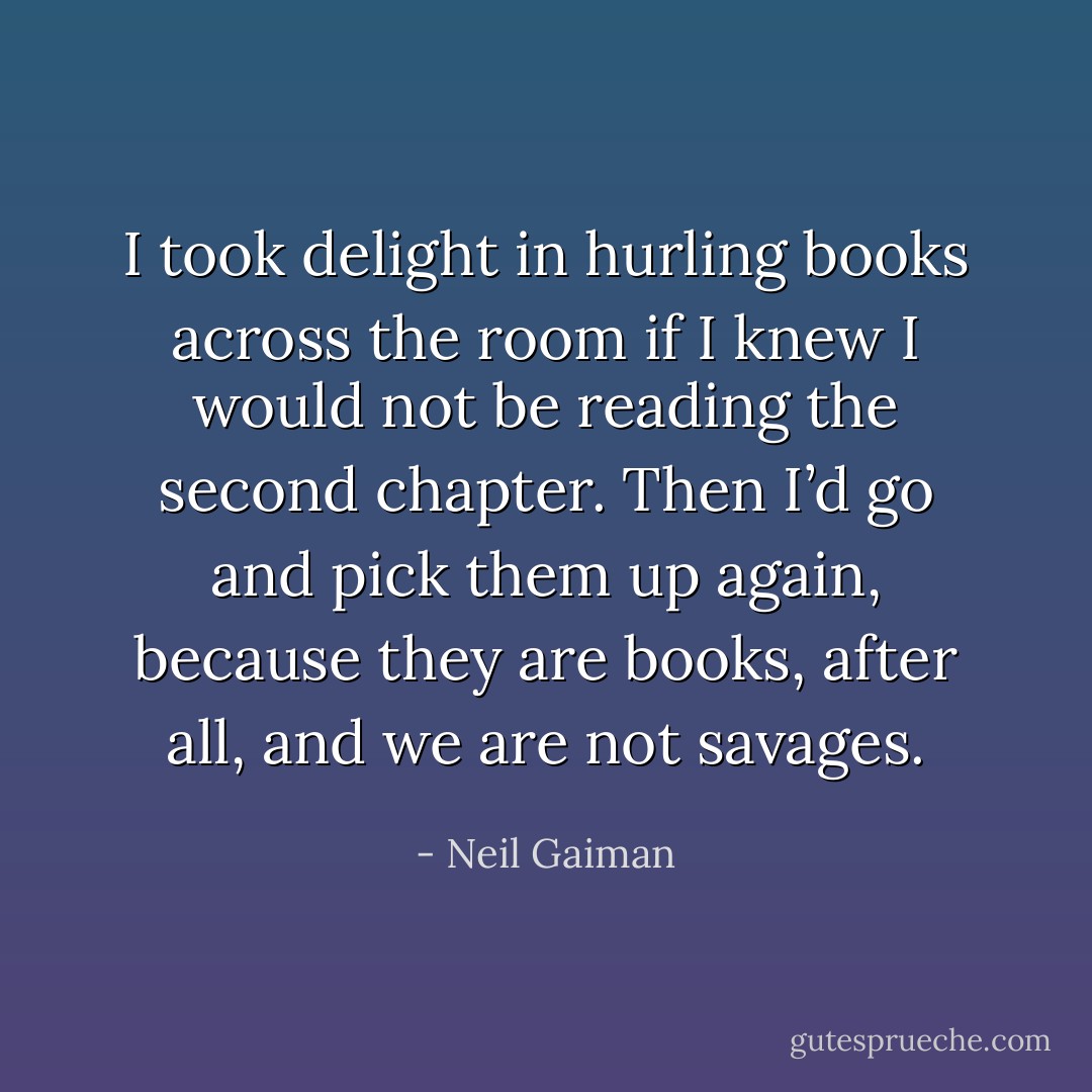 I took delight in hurling books across the room if I knew I would not be reading the second chapter. Then I’d go and pick them up again, because they are books, after all, and we are not savages. - Neil Gaiman