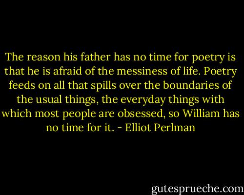 The reason his father has no time for poetry is that he is afraid of the messiness of life. Poetry feeds on all that spills over the boundaries of the usual things, the everyday things with which most people are obsessed, so William has no time for it. - Elliot Perlman