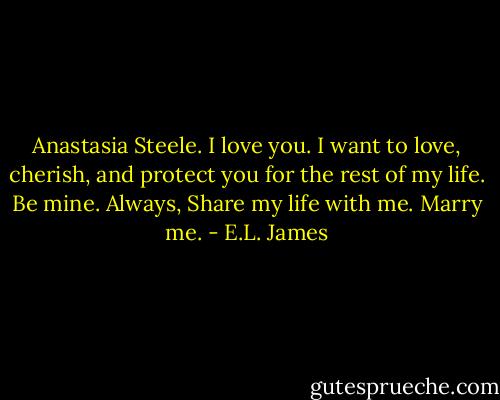 Anastasia Steele. I love you. I want to love, cherish, and protect you for the rest of my life. Be mine. Always, Share my life with me. Marry me. - E.L. James