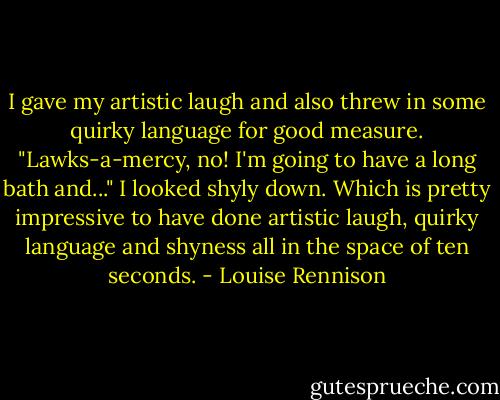 I gave my artistic laugh and also threw in some quirky language for good measure. "Lawks-a-mercy, no! I'm going to have a long bath and..."<br />I looked shyly down. Which is pretty impressive to have done artistic laugh, quirky language and shyness all in the space of ten seconds. - Louise Rennison