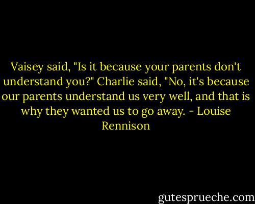 Vaisey said, "Is it because your parents don't understand you?"<br />Charlie said, "No, it's because our parents understand us very well, and that is why they wanted us to go away. - Louise Rennison