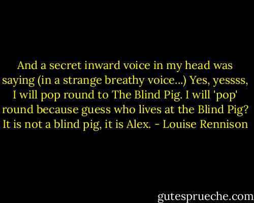 And a secret inward voice in my head was saying (in a strange breathy voice...) Yes, yessss, I will pop round to The Blind Pig. I will 'pop' round because guess who lives at the Blind Pig? It is not a blind pig, it is Alex. - Louise Rennison