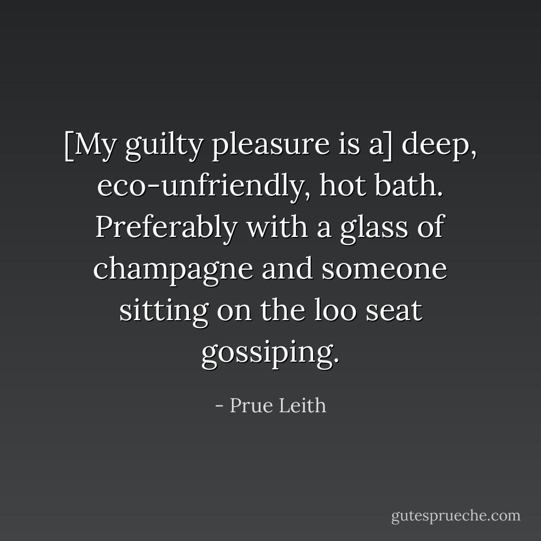 [My guilty pleasure is a] deep, eco-unfriendly, hot bath. Preferably with a glass of champagne and someone sitting on the loo seat gossiping. - Prue Leith