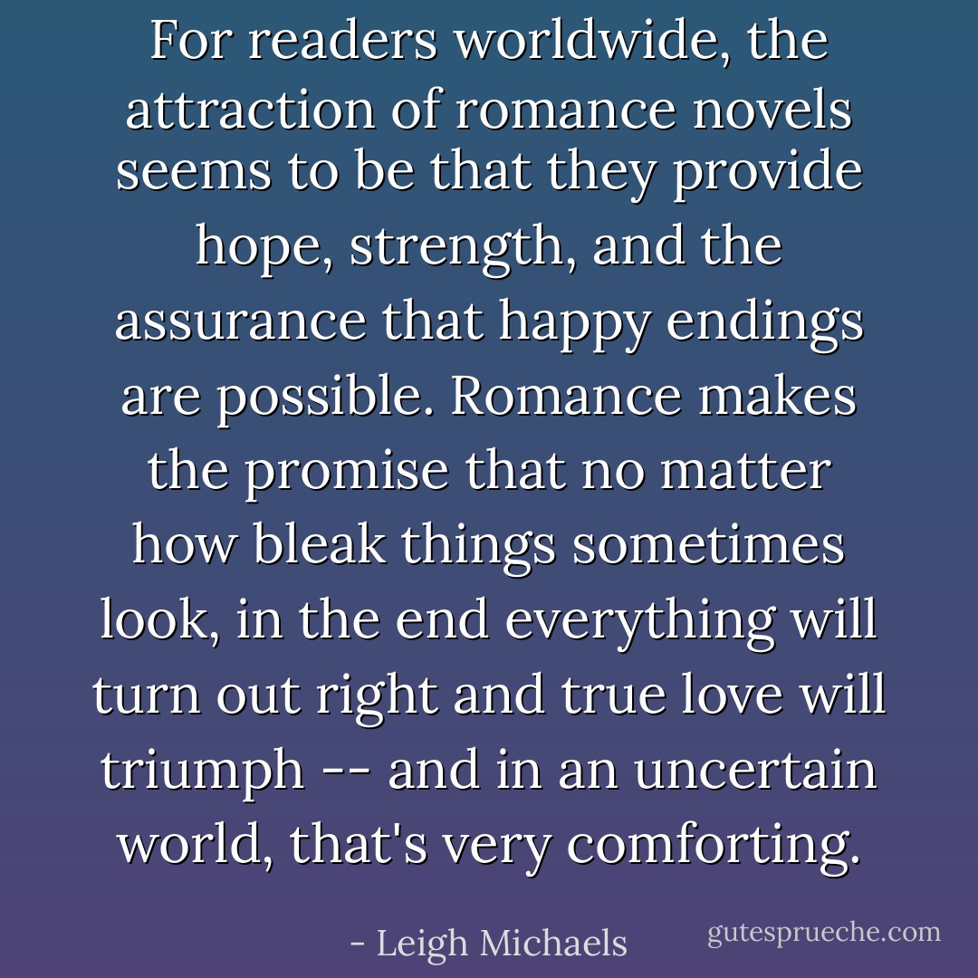 For readers worldwide, the attraction of romance novels seems to be that they provide hope, strength, and the assurance that happy endings are possible. Romance makes the promise that no matter how bleak things sometimes look, in the end everything will turn out right and true love will triumph -- and in an uncertain world, that's very comforting. - Leigh Michaels