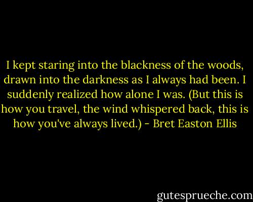 I kept staring into the blackness of the woods, drawn into the darkness as I always had been. I suddenly realized how alone I was. (But this is how you travel, the wind whispered back, this is how you've always lived.) - Bret Easton Ellis