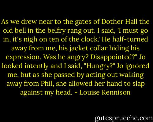 As we drew near to the gates of Dother Hall the old bell in the belfry rang out. I said, 'I must go in, it's nigh on ten of the clock.' He half-turned away from me, his jacket collar hiding his expression. Was he angry? Disappointed?"<br />Jo looked intently and I said, "Hungry?"<br />Jo ignored me, but as she passed by acting out walking away from Phil, she allowed her hand to slap against my head. - Louise Rennison