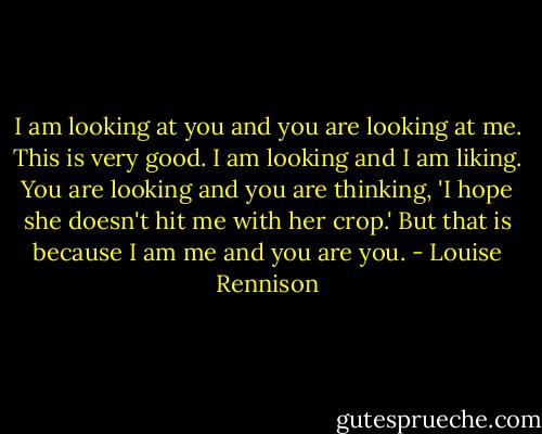 I am looking at you and you are looking at me. This is very good. I am looking and I am liking. You are looking and you are thinking, 'I hope she doesn't hit me with her crop.' But that is because I am me and you are you. - Louise Rennison