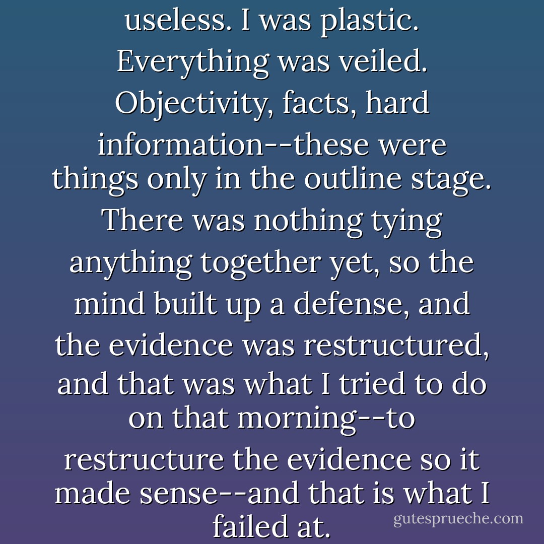The reassuring smile was now useless. I was plastic. Everything was veiled. Objectivity, facts, hard information--these were things only in the outline stage. There was nothing tying anything together yet, so the mind built up a defense, and the evidence was restructured, and that was what I tried to do on that morning--to restructure the evidence so it made sense--and that is what I failed at. - Bret Easton Ellis