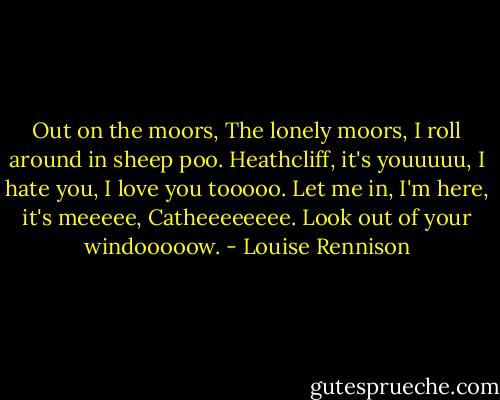 Out on the moors,<br />The lonely moors,<br />I roll around in sheep poo.<br />Heathcliff, it's youuuuu,<br />I hate you, I love you tooooo.<br />Let me in, I'm here, it's meeeee,<br />Catheeeeeeee.<br />Look out of your windooooow. - Louise Rennison