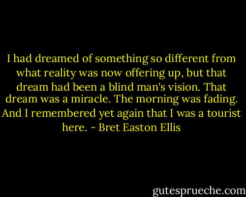 I had dreamed of something so different from what reality was now offering up, but that dream had been a blind man's vision. That dream was a miracle. The morning was fading. And I remembered yet again that I was a tourist here. - Bret Easton Ellis