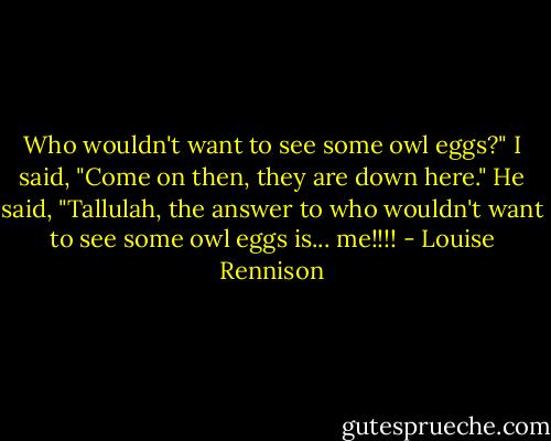 Who wouldn't want to see some owl eggs?"<br />I said, "Come on then, they are down here."<br />He said, "Tallulah, the answer to who wouldn't want to see some owl eggs is... me!!!! - Louise Rennison