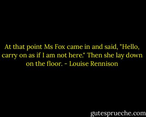 At that point Ms Fox came in and said, "Hello, carry on as if I am not here."<br />Then she lay down on the floor. - Louise Rennison