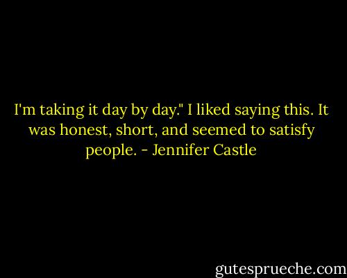 I'm taking it day by day." I liked saying this. It was honest, short, and seemed to satisfy people. - Jennifer Castle