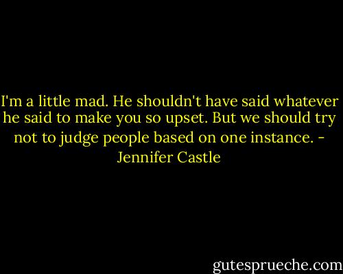 I'm a little mad. He shouldn't have said whatever he said to make you so upset. But we should try not to judge people based on one instance. - Jennifer Castle