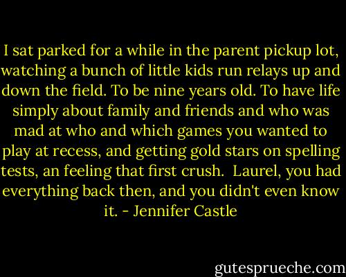 I sat parked for a while in the parent pickup lot, watching a bunch of little kids run relays up and down the field. To be nine years old. To have life simply about family and friends and who was mad at who and which games you wanted to play at recess, and getting gold stars on spelling tests, an feeling that first crush.<br /><br />Laurel, you had everything back then, and you didn't even know it. - Jennifer Castle