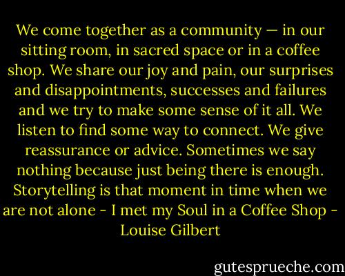 We come together as a community — in our sitting room, in sacred space or in a coffee shop. We share our joy and pain, our surprises and disappointments, successes and failures and we try to make some sense of it all. We listen to find some way to connect. We give reassurance or advice. Sometimes we say nothing because just being there is enough. Storytelling is that moment in time when we are not alone - I met my Soul in a Coffee Shop - Louise Gilbert