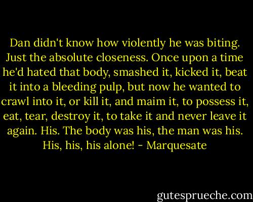 Dan didn't know how violently he was biting. Just the absolute closeness. Once upon a time he'd hated that body, smashed it, kicked it, beat it into a bleeding pulp, but now he wanted to crawl into it, or kill it, and maim it, to possess it, eat, tear, destroy it, to take it and never leave it again.<br />His. The body was his, the man was his. His, his, his alone! - Marquesate