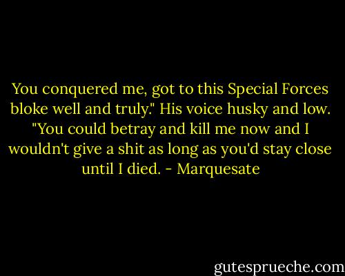 You conquered me, got to this Special Forces bloke well and truly." His voice husky and low. "You could betray and kill me now and I wouldn't give a shit as long as you'd stay close until I died. - Marquesate