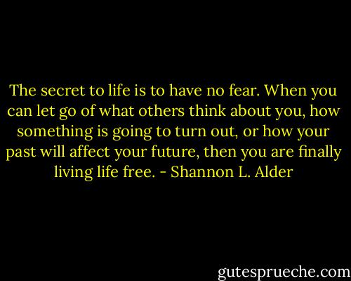 The secret to life is to have no fear. When you can let go of what others think about you, how something is going to turn out, or how your past will affect your future, then you are finally living life free. - Shannon L. Alder