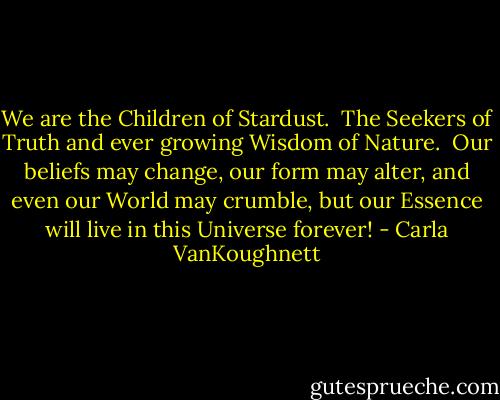 We are the Children of Stardust. <br />The Seekers of Truth and ever growing Wisdom of Nature. <br />Our beliefs may change, our form may alter, and even our World may crumble,<br />but our Essence will live in this Universe forever! - Carla VanKoughnett