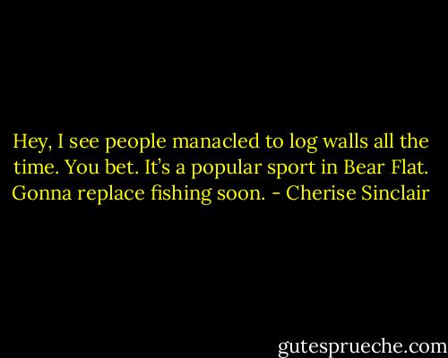 Hey, I see people manacled to log walls all the time. You bet. It’s a popular sport in Bear Flat. Gonna replace fishing soon. - Cherise Sinclair