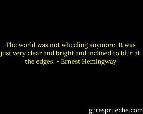 The world was not wheeling anymore. It was just very clear and bright and inclined to blur at the edges. - Ernest Hemingway